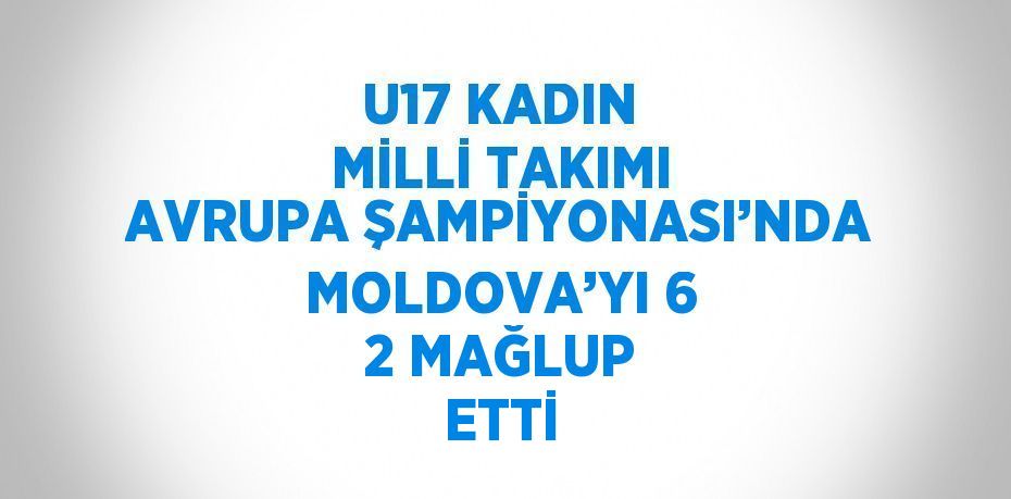 U17 KADIN MİLLİ TAKIMI AVRUPA ŞAMPİYONASI’NDA MOLDOVA’YI 6 2 MAĞLUP ETTİ