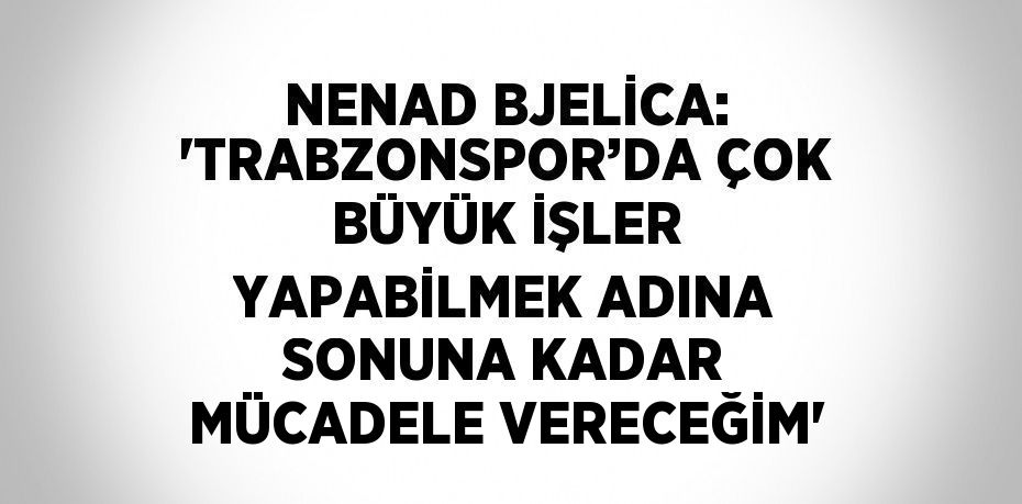 NENAD BJELİCA: 'TRABZONSPOR’DA ÇOK BÜYÜK İŞLER YAPABİLMEK ADINA SONUNA KADAR MÜCADELE VERECEĞİM'