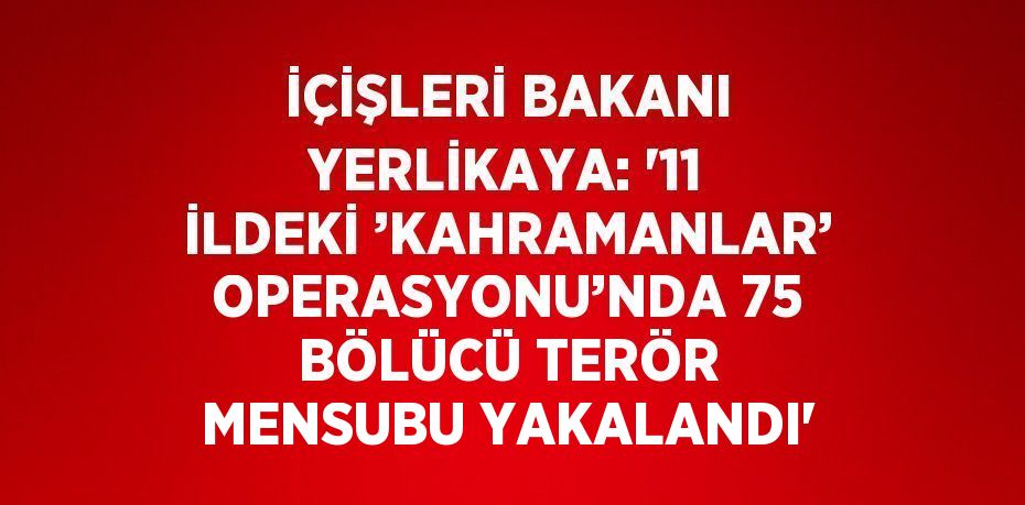 İÇİŞLERİ BAKANI YERLİKAYA: '11 İLDEKİ ’KAHRAMANLAR’ OPERASYONU’NDA 75 BÖLÜCÜ TERÖR MENSUBU YAKALANDI'