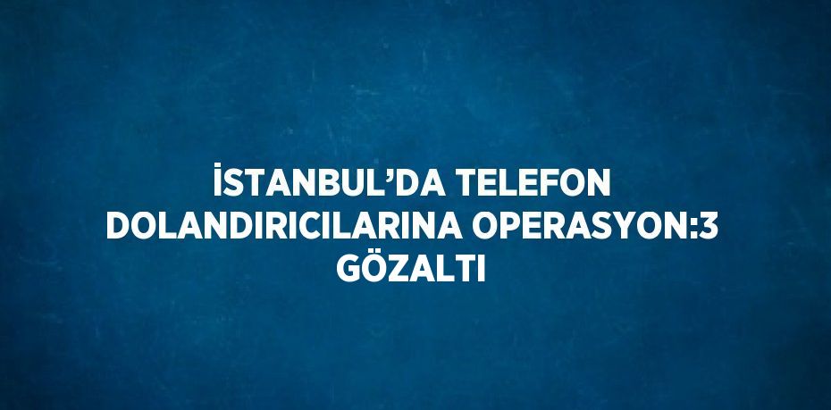 İSTANBUL’DA TELEFON DOLANDIRICILARINA OPERASYON:3 GÖZALTI