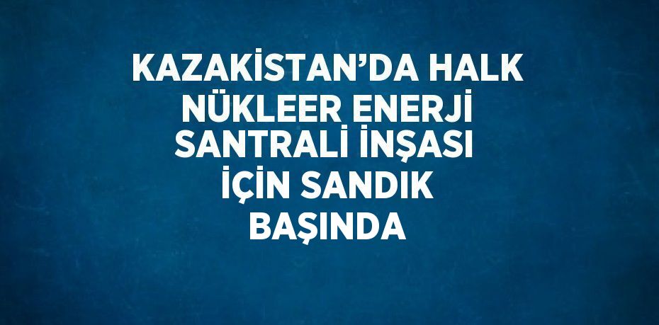 KAZAKİSTAN’DA HALK NÜKLEER ENERJİ SANTRALİ İNŞASI İÇİN SANDIK BAŞINDA