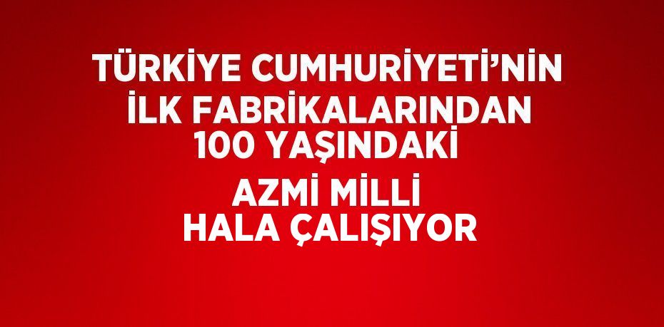 TÜRKİYE CUMHURİYETİ’NİN İLK FABRİKALARINDAN 100 YAŞINDAKİ AZMİ MİLLİ HALA ÇALIŞIYOR