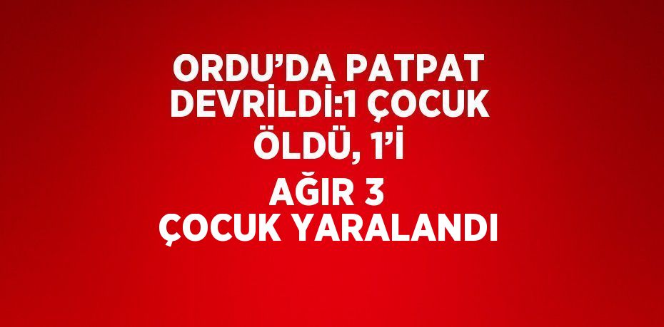 ORDU’DA PATPAT DEVRİLDİ:1 ÇOCUK ÖLDÜ, 1’İ AĞIR 3 ÇOCUK YARALANDI