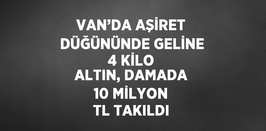 VAN’DA AŞİRET DÜĞÜNÜNDE GELİNE 4 KİLO ALTIN, DAMADA 10 MİLYON TL TAKILDI