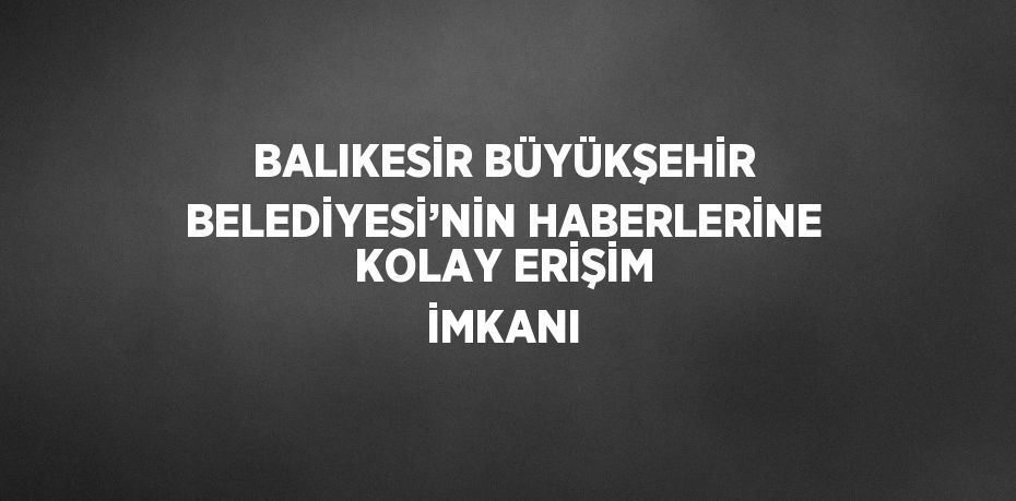 BALIKESİR BÜYÜKŞEHİR BELEDİYESİ’NİN HABERLERİNE KOLAY ERİŞİM İMKANI