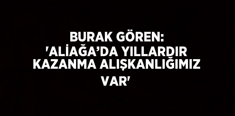 BURAK GÖREN: 'ALİAĞA’DA YILLARDIR KAZANMA ALIŞKANLIĞIMIZ VAR'