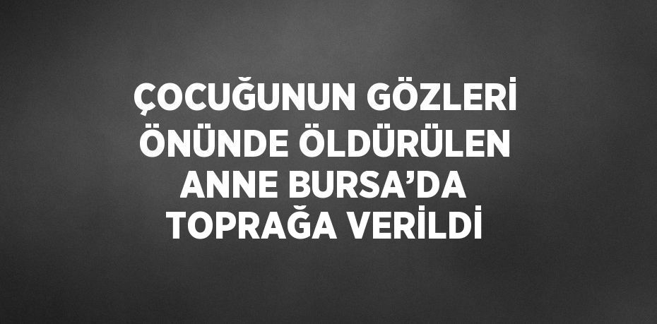 ÇOCUĞUNUN GÖZLERİ ÖNÜNDE ÖLDÜRÜLEN ANNE BURSA’DA TOPRAĞA VERİLDİ