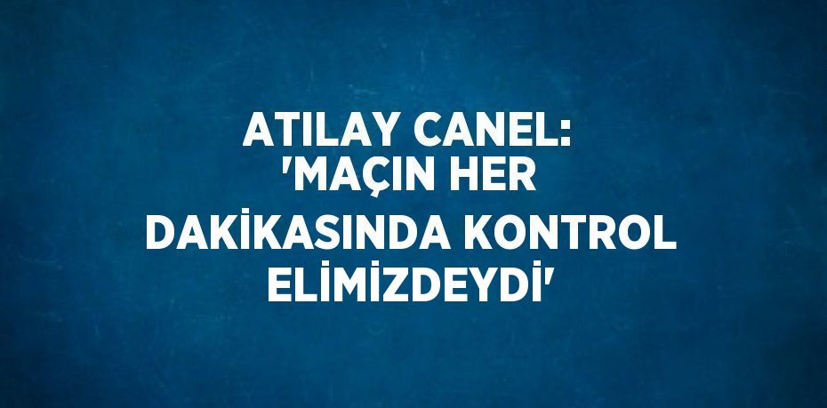 ATILAY CANEL: 'MAÇIN HER DAKİKASINDA KONTROL ELİMİZDEYDİ'