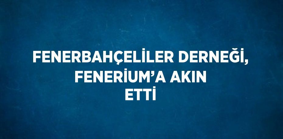 FENERBAHÇELİLER DERNEĞİ, FENERİUM’A AKIN ETTİ