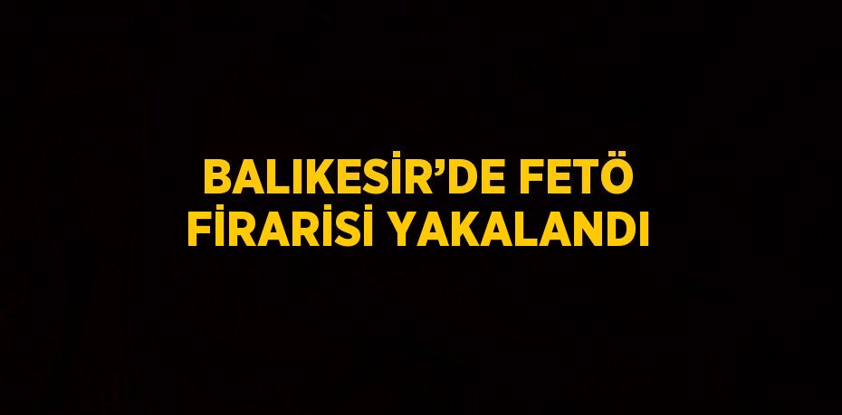 BALIKESİR’DE FETÖ FİRARİSİ YAKALANDI