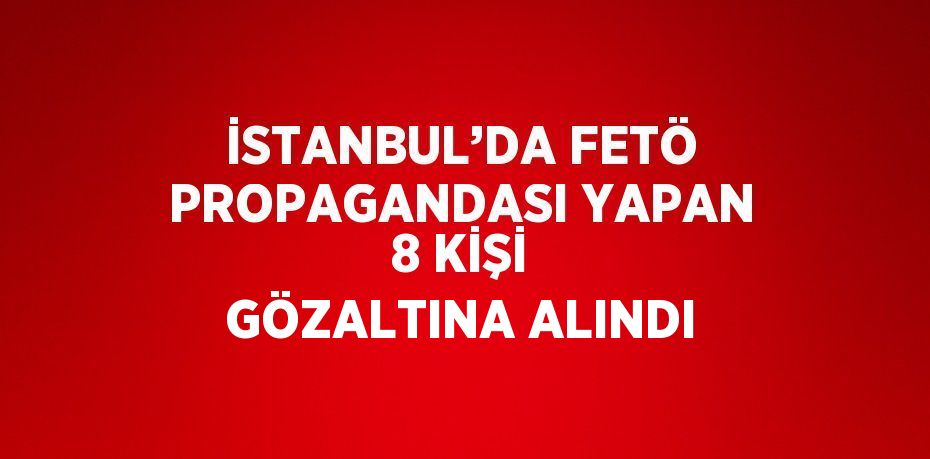 İSTANBUL’DA FETÖ PROPAGANDASI YAPAN 8 KİŞİ GÖZALTINA ALINDI