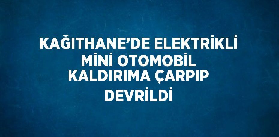 KAĞITHANE’DE ELEKTRİKLİ MİNİ OTOMOBİL KALDIRIMA ÇARPIP DEVRİLDİ