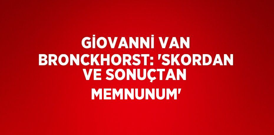 GİOVANNİ VAN BRONCKHORST: 'SKORDAN VE SONUÇTAN MEMNUNUM'