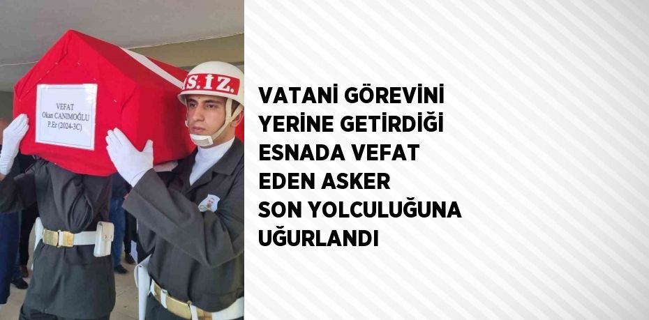 VATANİ GÖREVİNİ YERİNE GETİRDİĞİ ESNADA VEFAT EDEN ASKER SON YOLCULUĞUNA UĞURLANDI