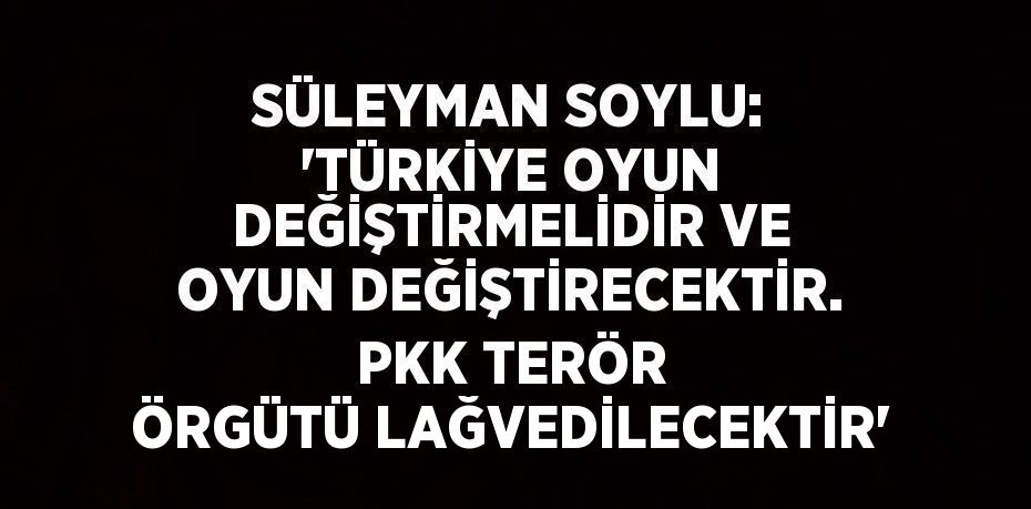 SÜLEYMAN SOYLU: 'TÜRKİYE OYUN DEĞİŞTİRMELİDİR VE OYUN DEĞİŞTİRECEKTİR. PKK TERÖR ÖRGÜTÜ LAĞVEDİLECEKTİR'