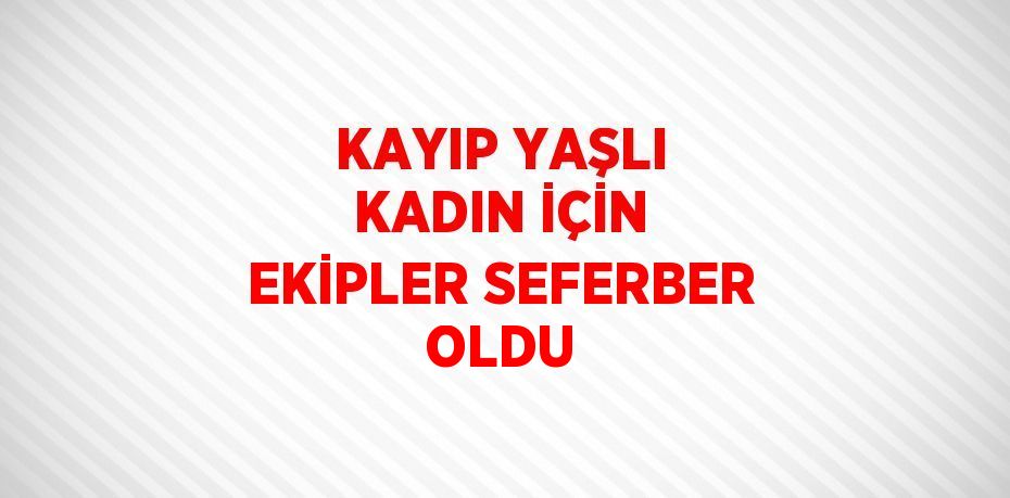 KAYIP YAŞLI KADIN İÇİN EKİPLER SEFERBER OLDU