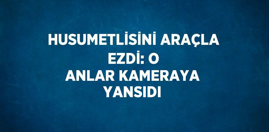 HUSUMETLİSİNİ ARAÇLA EZDİ: O ANLAR KAMERAYA YANSIDI