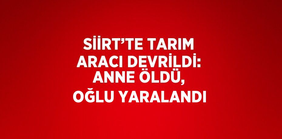 SİİRT’TE TARIM ARACI DEVRİLDİ: ANNE ÖLDÜ, OĞLU YARALANDI