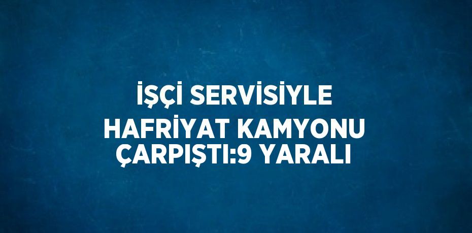 İŞÇİ SERVİSİYLE HAFRİYAT KAMYONU ÇARPIŞTI:9 YARALI