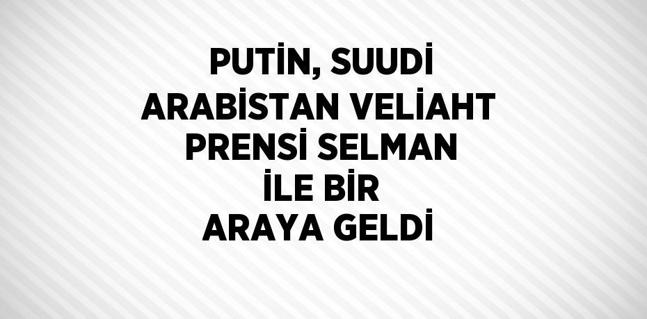 PUTİN, SUUDİ ARABİSTAN VELİAHT PRENSİ SELMAN İLE BİR ARAYA GELDİ