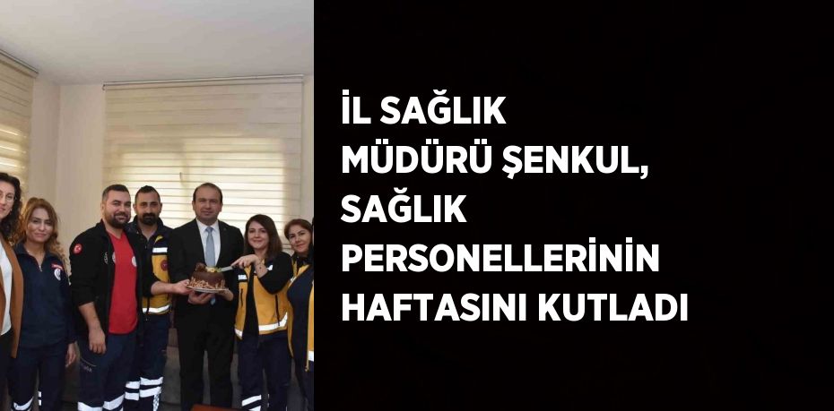 İL SAĞLIK MÜDÜRÜ ŞENKUL, SAĞLIK PERSONELLERİNİN HAFTASINI KUTLADI