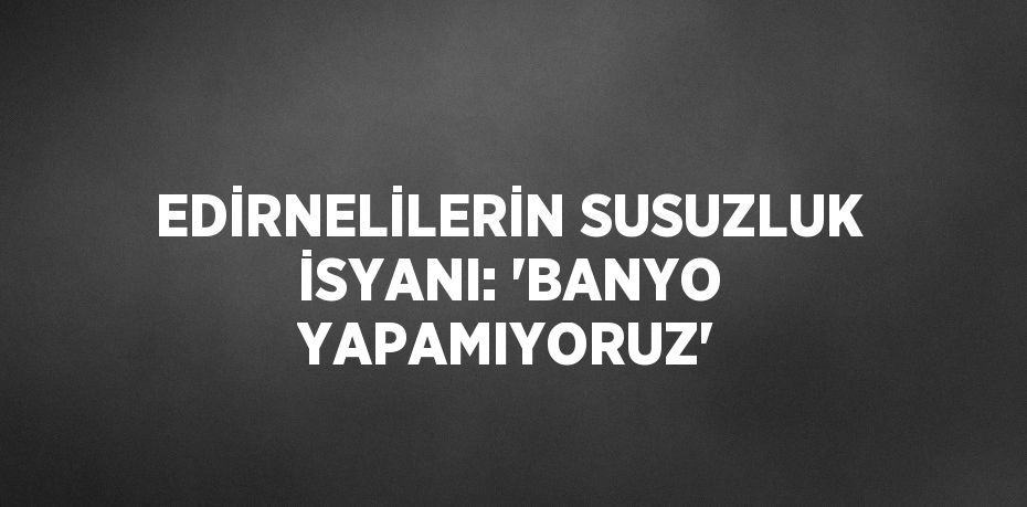 EDİRNELİLERİN SUSUZLUK İSYANI: 'BANYO YAPAMIYORUZ'