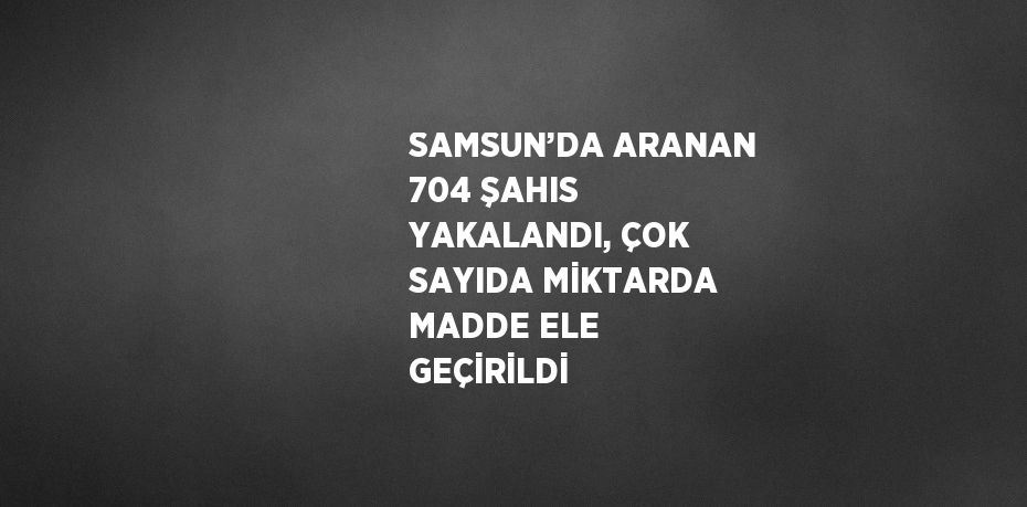 SAMSUN’DA ARANAN 704 ŞAHIS YAKALANDI, ÇOK SAYIDA MİKTARDA MADDE ELE GEÇİRİLDİ