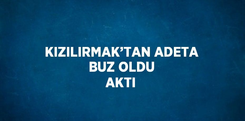 KIZILIRMAK’TAN ADETA BUZ OLDU AKTI