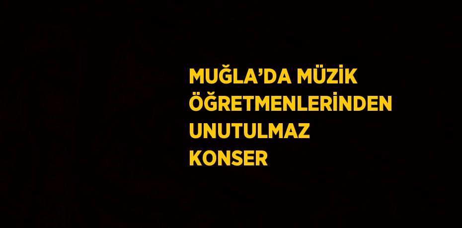 MUĞLA’DA MÜZİK ÖĞRETMENLERİNDEN UNUTULMAZ KONSER