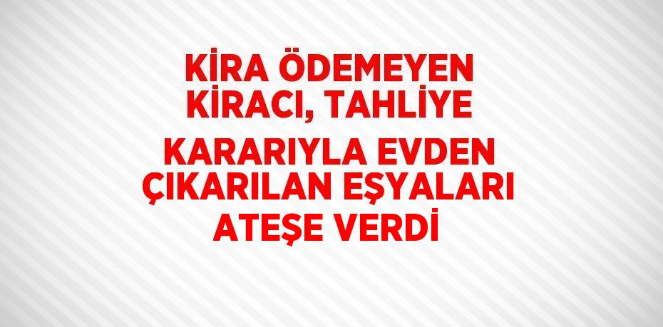 KİRA ÖDEMEYEN KİRACI, TAHLİYE KARARIYLA EVDEN ÇIKARILAN EŞYALARI ATEŞE VERDİ