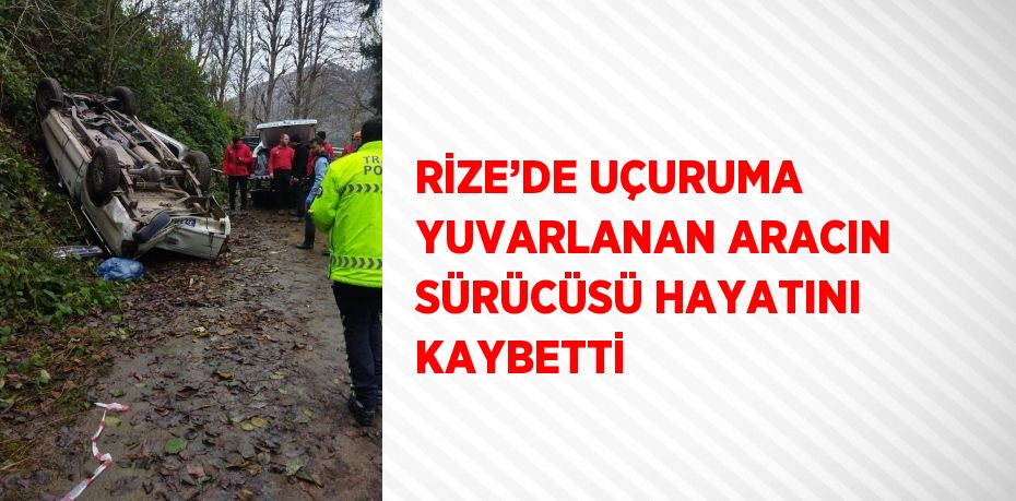 RİZE’DE UÇURUMA YUVARLANAN ARACIN SÜRÜCÜSÜ HAYATINI KAYBETTİ