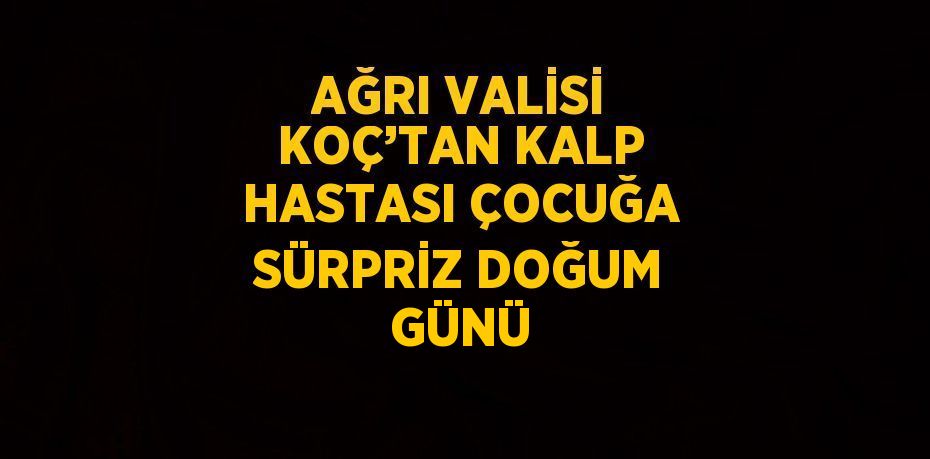 AĞRI VALİSİ KOÇ’TAN KALP HASTASI ÇOCUĞA SÜRPRİZ DOĞUM GÜNÜ