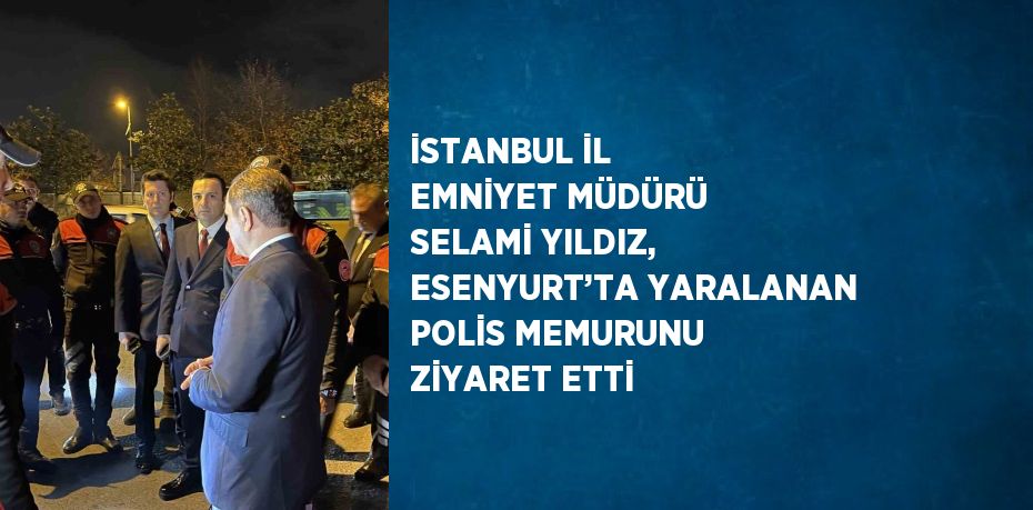 İSTANBUL İL EMNİYET MÜDÜRÜ SELAMİ YILDIZ, ESENYURT’TA YARALANAN POLİS MEMURUNU ZİYARET ETTİ