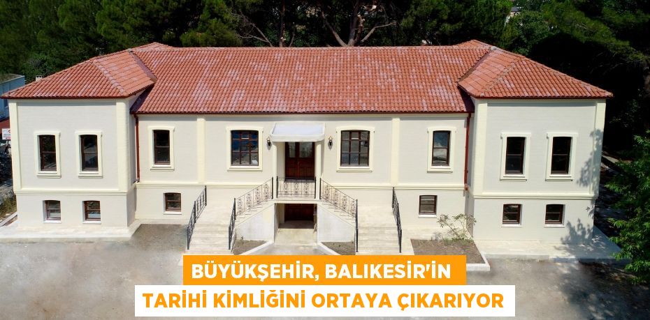 BÜYÜKŞEHİR, BALIKESİR’İN  TARİHİ KİMLİĞİNİ ORTAYA ÇIKARIYOR