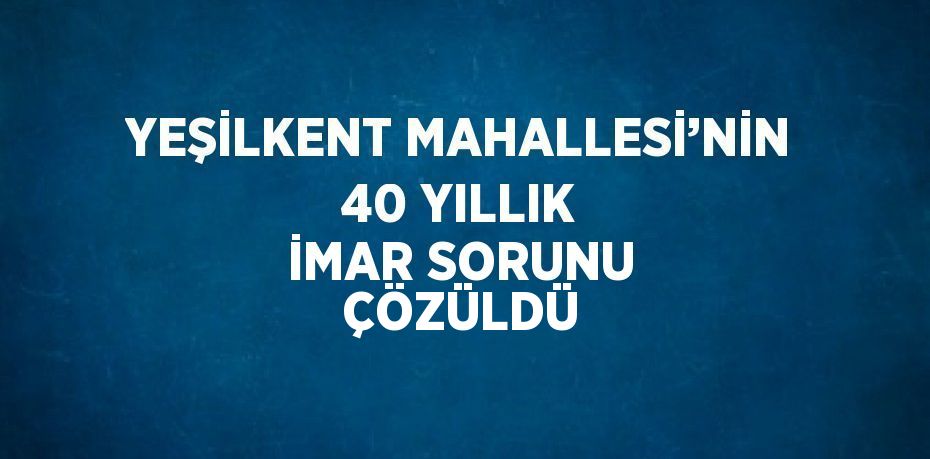 YEŞİLKENT MAHALLESİ’NİN 40 YILLIK İMAR SORUNU ÇÖZÜLDÜ