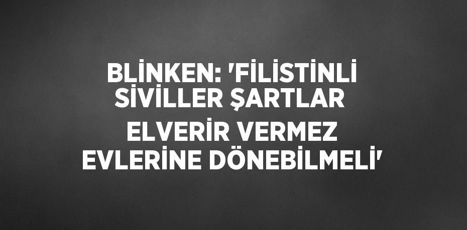 BLİNKEN: 'FİLİSTİNLİ SİVİLLER ŞARTLAR ELVERİR VERMEZ EVLERİNE DÖNEBİLMELİ'