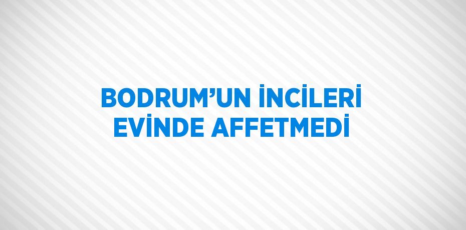 BODRUM’UN İNCİLERİ EVİNDE AFFETMEDİ