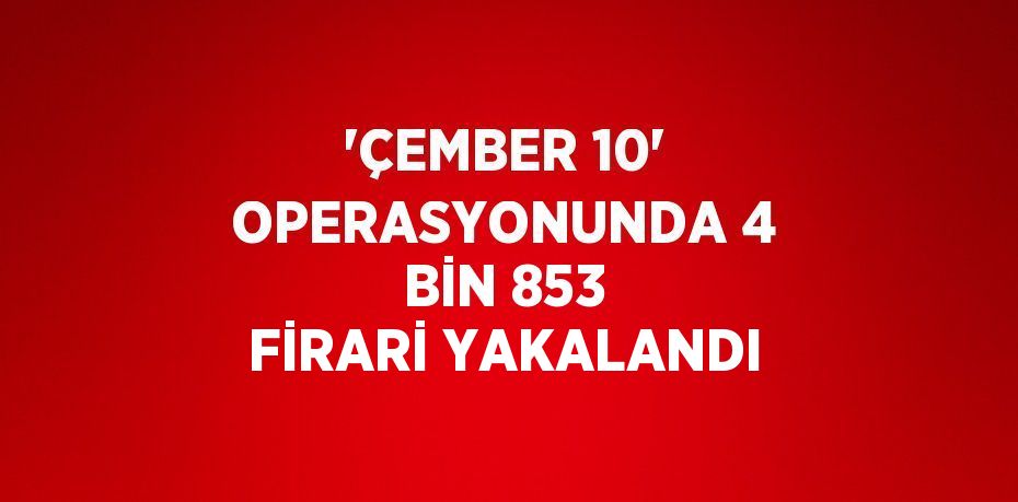 'ÇEMBER 10' OPERASYONUNDA 4 BİN 853 FİRARİ YAKALANDI