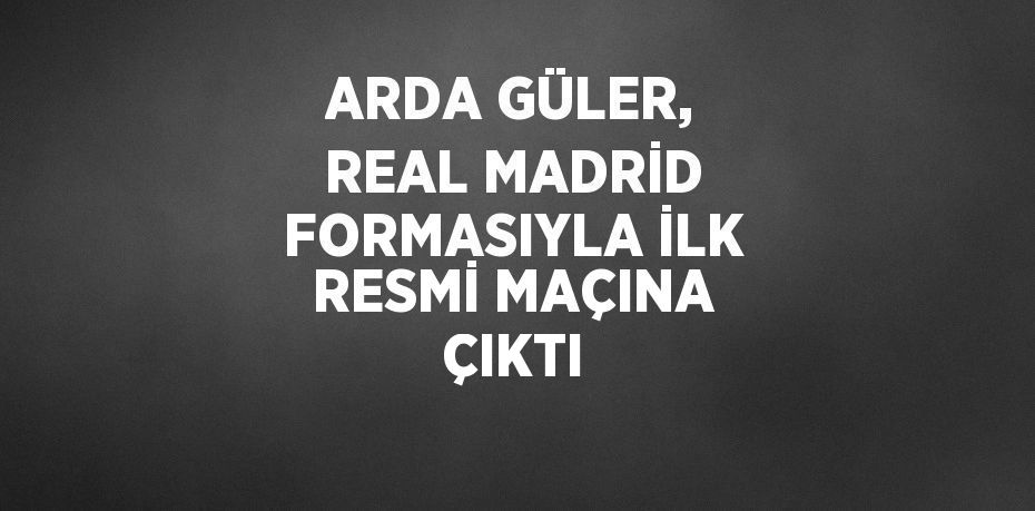 ARDA GÜLER, REAL MADRİD FORMASIYLA İLK RESMİ MAÇINA ÇIKTI