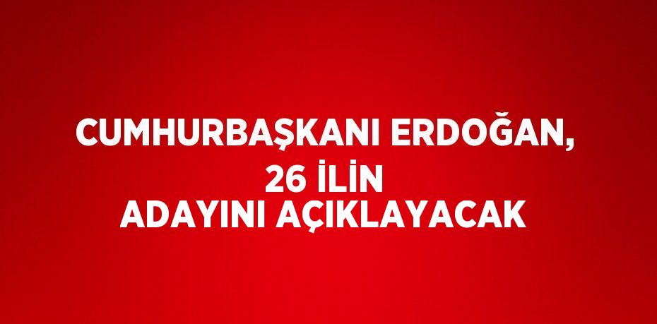 CUMHURBAŞKANI ERDOĞAN, 26 İLİN ADAYINI AÇIKLAYACAK