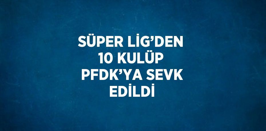 SÜPER LİG’DEN 10 KULÜP PFDK’YA SEVK EDİLDİ