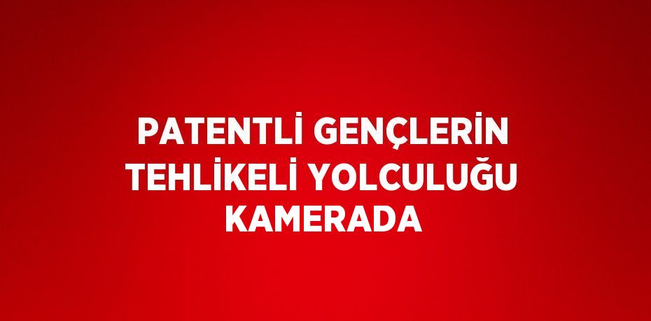 PATENTLİ GENÇLERİN TEHLİKELİ YOLCULUĞU KAMERADA