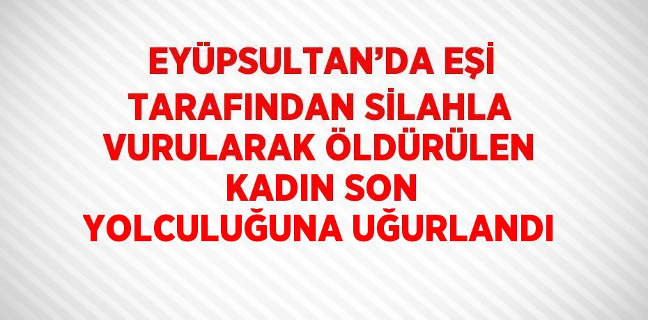 EYÜPSULTAN’DA EŞİ TARAFINDAN SİLAHLA VURULARAK ÖLDÜRÜLEN KADIN SON YOLCULUĞUNA UĞURLANDI