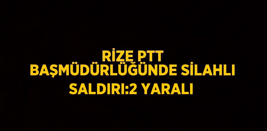 RİZE PTT BAŞMÜDÜRLÜĞÜNDE SİLAHLI SALDIRI:2 YARALI