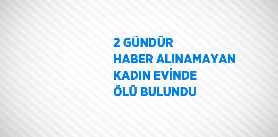 2 GÜNDÜR HABER ALINAMAYAN KADIN EVİNDE ÖLÜ BULUNDU