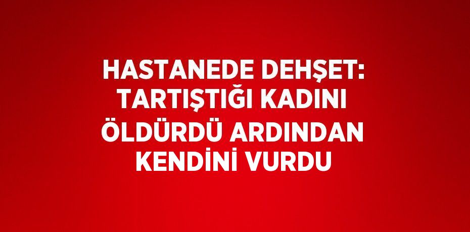 HASTANEDE DEHŞET: TARTIŞTIĞI KADINI ÖLDÜRDÜ ARDINDAN KENDİNİ VURDU