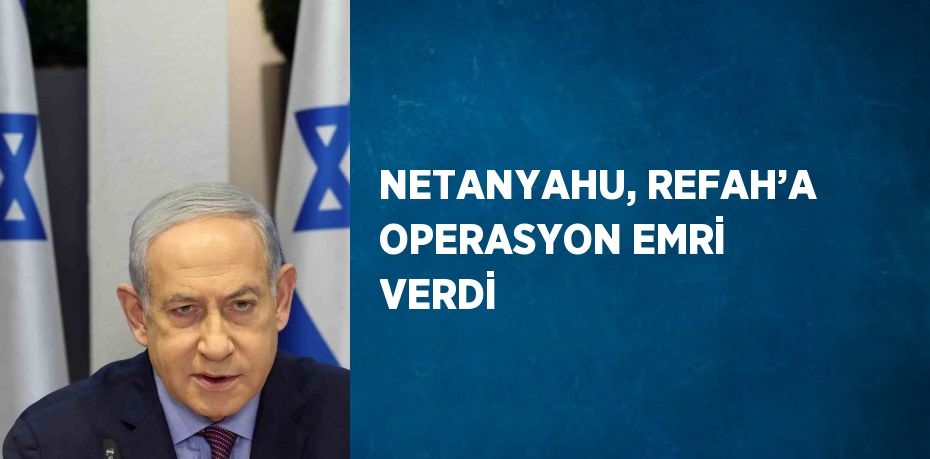 NETANYAHU, REFAH’A OPERASYON EMRİ VERDİ