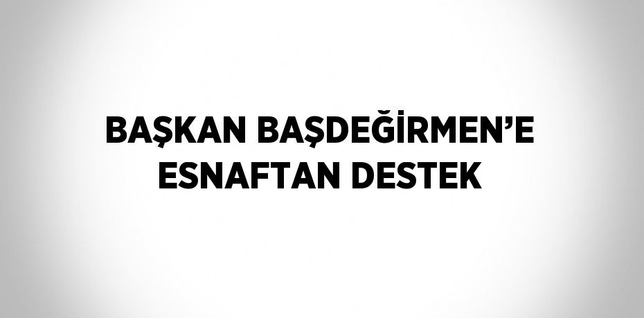 BAŞKAN BAŞDEĞİRMEN’E ESNAFTAN DESTEK