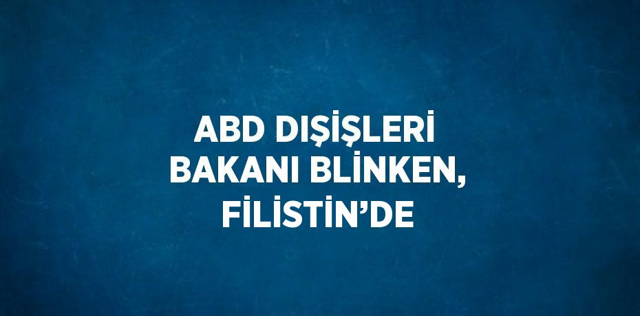 ABD DIŞİŞLERİ BAKANI BLİNKEN, FİLİSTİN’DE