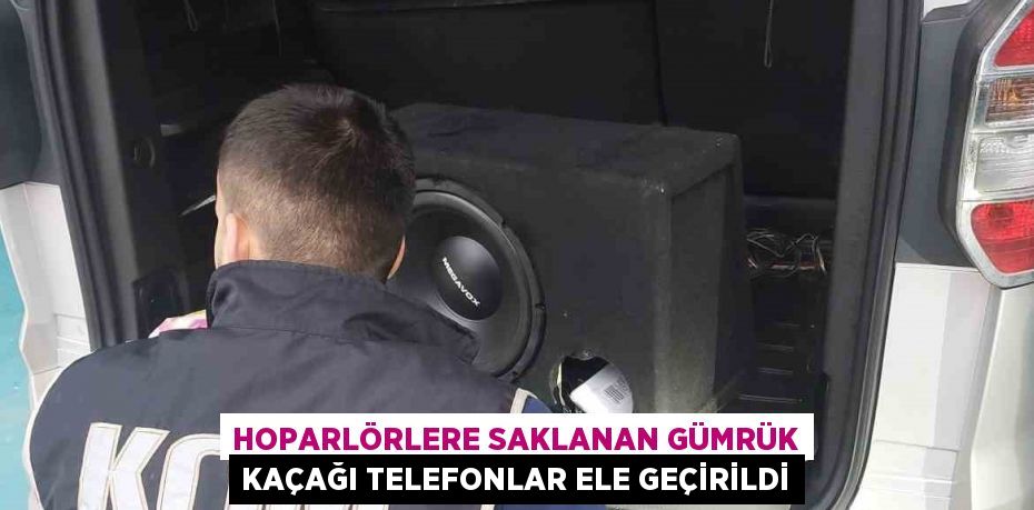 HOPARLÖRLERE SAKLANAN GÜMRÜK KAÇAĞI TELEFONLAR ELE GEÇİRİLDİ